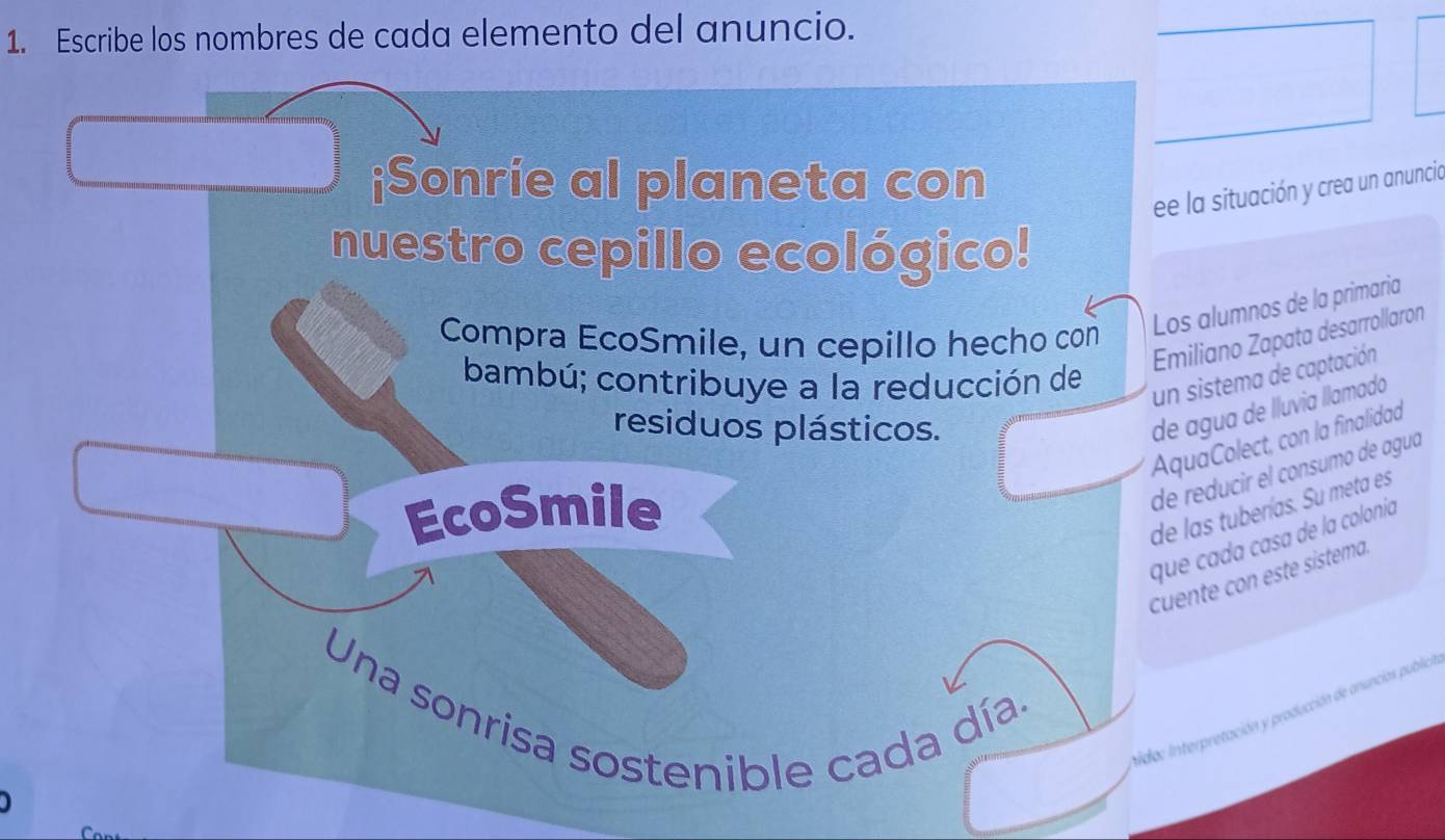 Escribe los nombres de cada elemento del anuncio. 
¡Sonrie al planeta con 
ee la situación y crea un anuncia 
nuestro cepillo ecológico! 
Los alumnos de la primaria 
Compra EcoSmile, un cepillo hecho con 
Emiliano Zapata desarrollaron 
bambú; contribuye a la reducción de 
un sistema de captación 
residuos plásticos. 
de agua de lluvia llamado 
AquaColect, con la finalidad 
de reducir el consumo de aguá 
EcoSmile 
de las tuberías. Su meta es 
que cada casa de la colonia 
cuente con este sistema. 
Una sonrisa sostenible cada día. 
oido: Interpretación y producción de anuncias publica 
J