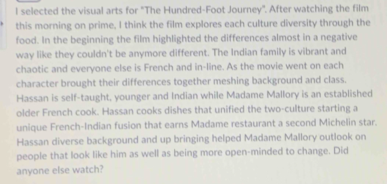 selected the visual arts for "The Hundred-Foot Journey". After watching the film 
this morning on prime, I think the film explores each culture diversity through the 
food. In the beginning the film highlighted the differences almost in a negative 
way like they couldn't be anymore different. The Indian family is vibrant and 
chaotic and everyone else is French and in-line. As the movie went on each 
character brought their differences together meshing background and class. 
Hassan is self-taught, younger and Indian while Madame Mallory is an established 
older French cook. Hassan cooks dishes that unified the two-culture starting a 
unique French-Indian fusion that earns Madame restaurant a second Michelin star. 
Hassan diverse background and up bringing helped Madame Mallory outlook on 
people that look like him as well as being more open-minded to change. Did 
anyone else watch?