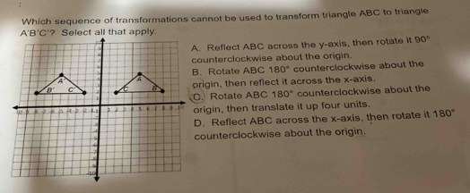 Which sequence of transformations cannot be used to transform triangle ABC to triangle
A. Reflect ABC across the y-axis, then rotate it 90°
counterclockwise about the origin.
counterclockwise about the
B. Rotate ABC 180°
prigin, then reflect it across the x-axis.
C. Rotate ABC 180° counterclockwise about the
origin, then translate it up four units.
D. Reflect ABC across the x-axis, then rotate it 180°
counterclockwise about the origin.