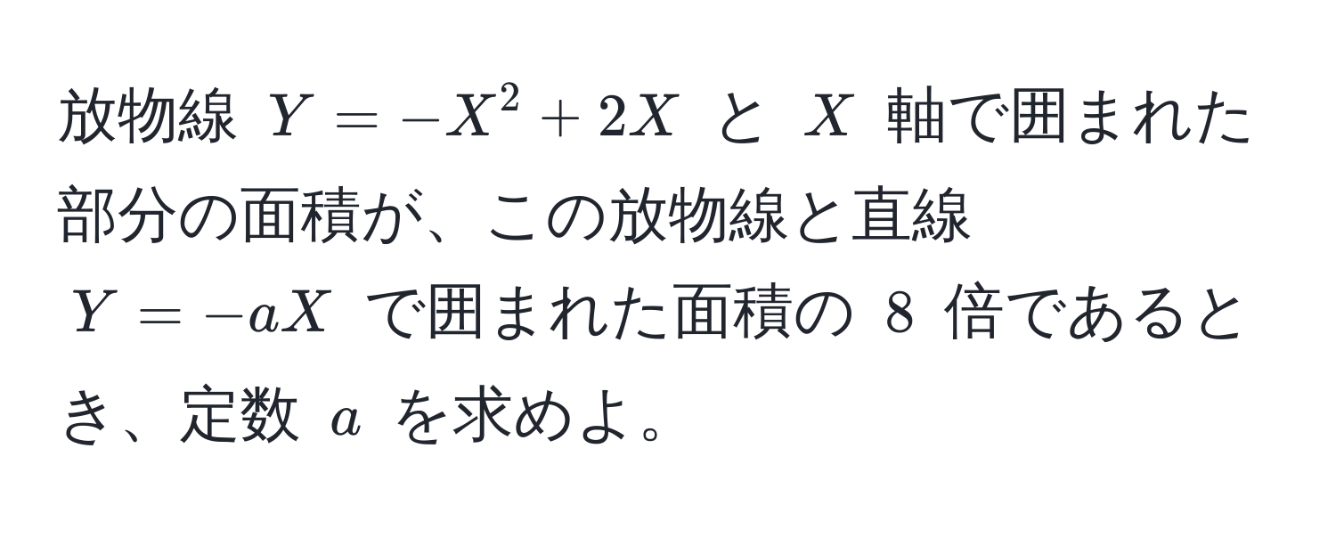 放物線 $Y = -X^2 + 2X$ と $X$ 軸で囲まれた部分の面積が、この放物線と直線 $Y = -aX$ で囲まれた面積の $8$ 倍であるとき、定数 $a$ を求めよ。