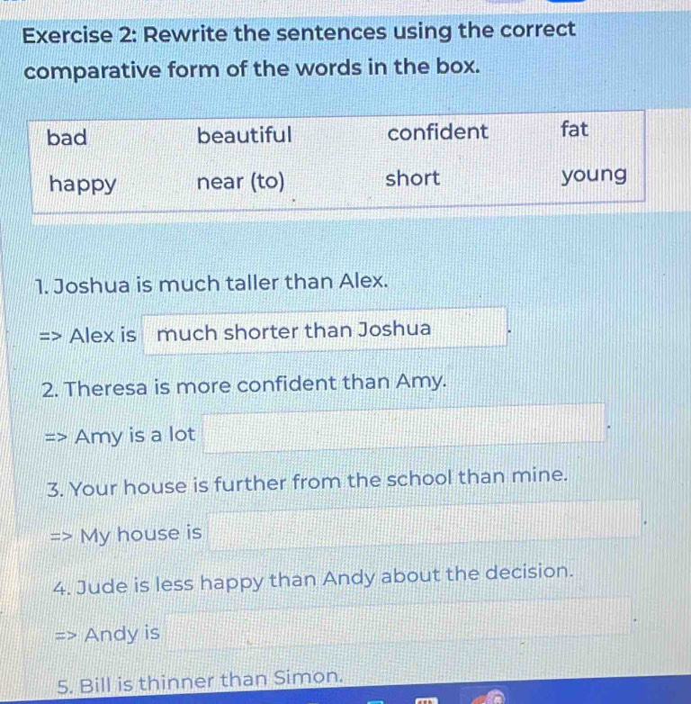 Rewrite the sentences using the correct 
comparative form of the words in the box. 
1. Joshua is much taller than Alex. 
Alex is much shorter than Joshua 
2. Theresa is more confident than Amy. 
Amy is a lot 
3. Your house is further from the school than mine. 
My house is 
4. Jude is less happy than Andy about the decision. 
Andy is 
5. Bill is thinner than Simon.