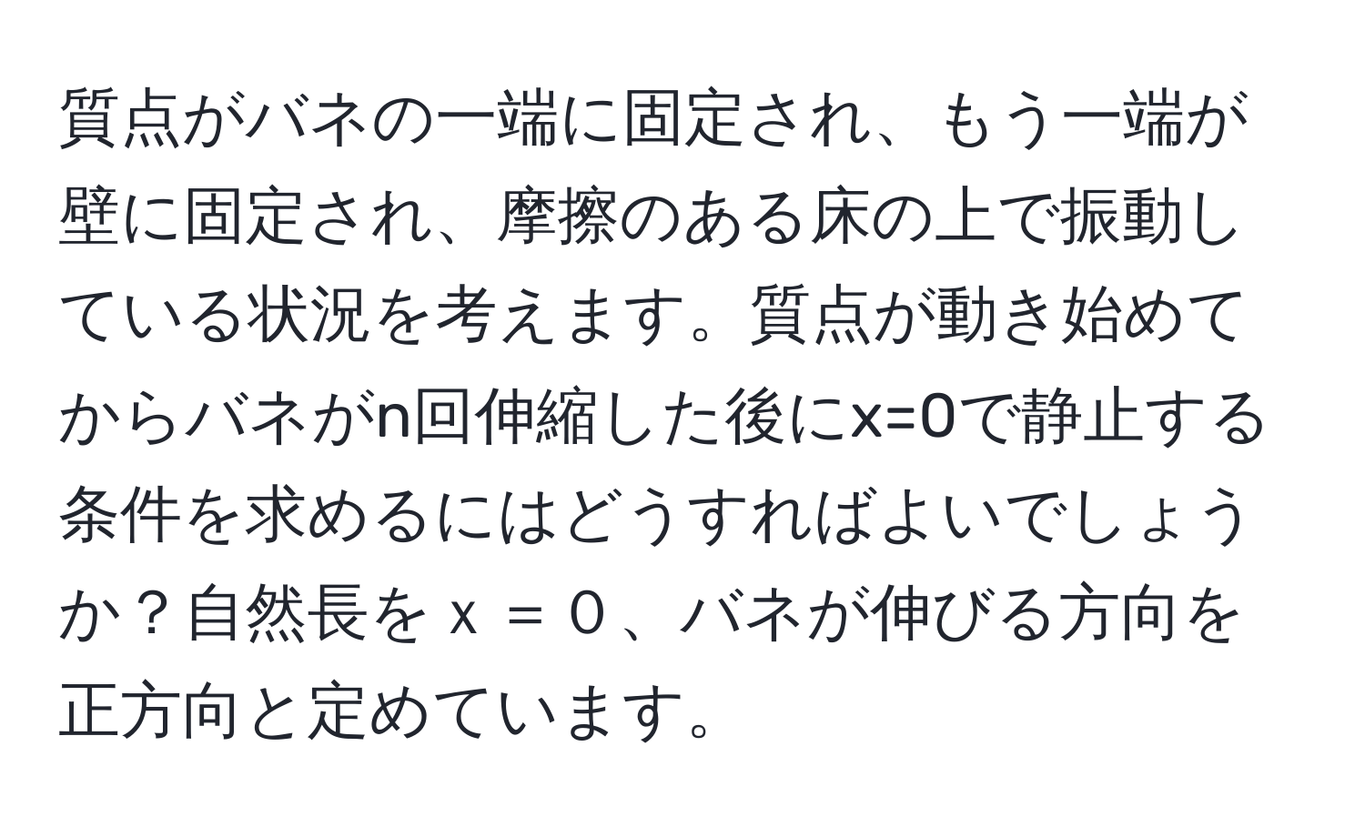 質点がバネの一端に固定され、もう一端が壁に固定され、摩擦のある床の上で振動している状況を考えます。質点が動き始めてからバネがn回伸縮した後にx=0で静止する条件を求めるにはどうすればよいでしょうか？自然長をｘ＝０、バネが伸びる方向を正方向と定めています。