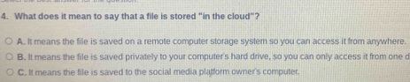 What does it mean to say that a file is stored "in the cloud"?
A. It means the file is saved on a remote computer storage system so you can access it from anywhere.
B. It means the file is saved privately to your computer's hard drive, so you can only access it from one d
C. It means the file is saved to the social media platform owner's computer.