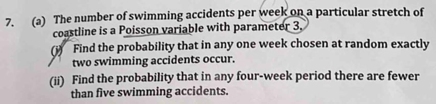 The number of swimming accidents per week on a particular stretch of 
coastline is a Poisson variable with parameter 3. 
(i) Find the probability that in any one week chosen at random exactly 
two swimming accidents occur. 
(ii) Find the probability that in any four-week period there are fewer 
than five swimming accidents.