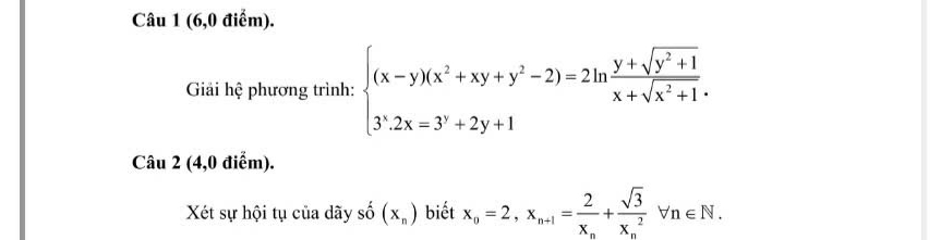 (6,0 điểm).
Giải hệ phương trình: beginarrayl (x-y)(x^2+xy+y^2-2)=2ln  (y+sqrt(y^2+1))/x+sqrt(x^2+1). 3^(2x=2x=3^,)+2y+1 endarray.
Câu 2 (4,0 điểm).
Xét sự hội tụ của dãy số (x_n) biết x_n=2, x_n+1=frac 2x_n+frac sqrt(3)(x_n)^2forall n∈ N.