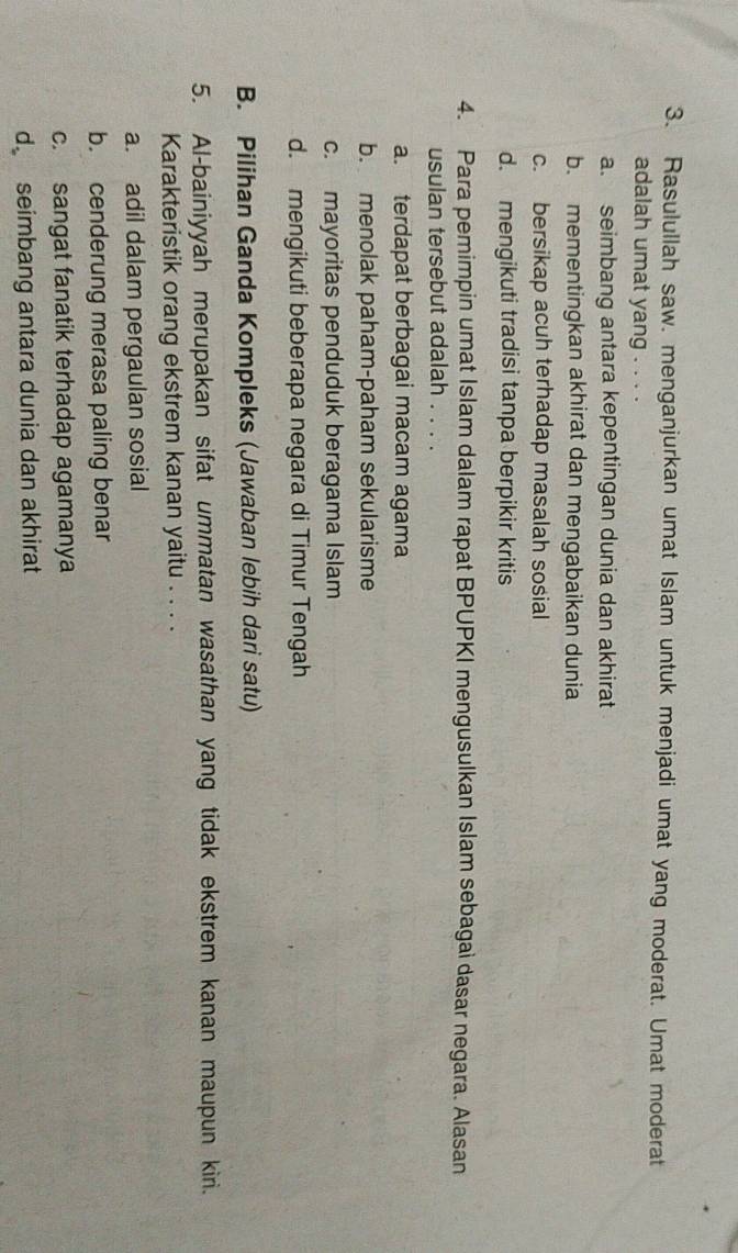 Rasulullah saw. menganjurkan umat Islam untuk menjadi umat yang moderat. Umat moderat
adalah umat yang . . . .
a. seimbang antara kepentingan dunia dan akhirat
b. mementingkan akhirat dan mengabaikan dunia
c. bersikap acuh terhadap masalah sosial
d. mengikuti tradisi tanpa berpikir kritis
4. Para pemimpin umat Islam dalam rapat BPUPKI mengusulkan Islam sebagai dasar negara. Alasan
usulan tersebut adalah . . . .
a. terdapat berbagai macam agama
b. menolak paham-paham sekularisme
c. mayoritas penduduk beragama Islam
d. mengikuti beberapa negara di Timur Tengah
B. Pilihan Ganda Kompleks (Jawaban lebih dari satu)
5. Al-bainiyyah merupakan sifat ummatan wasathan yang tidak ekstrem kanan maupun kiri.
Karakteristik orang ekstrem kanan yaitu . . . .
a. adil dalam pergaulan sosial
b. cenderung merasa paling benar
c. sangat fanatik terhadap agamanya
d seimbang antara dunia dan akhirat