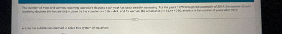 The number of men and women receiving bachelor's degrees each year has been steadily increasing. For the years 1970 through the projection of 2054, the comser of men
receiving degrees (in thousands) is given by the equation y=3.0x+447 ', and for women, the equation is y=14.4x+316 , where x is the number of years after 1970
a. Lise the substitution method to solve this system of equations