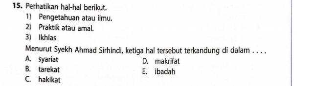 Perhatikan hal-hal berikut.
1) Pengetahuan atau ilmu.
2) Praktik atau amal.
3) Ikhlas
Menurut Syekh Ahmad Sirhindi, ketiga hal tersebut terkandung di dalam . . . .
A. syariat D. makrifat
B. tarekat E. ibadah
C. hakikat