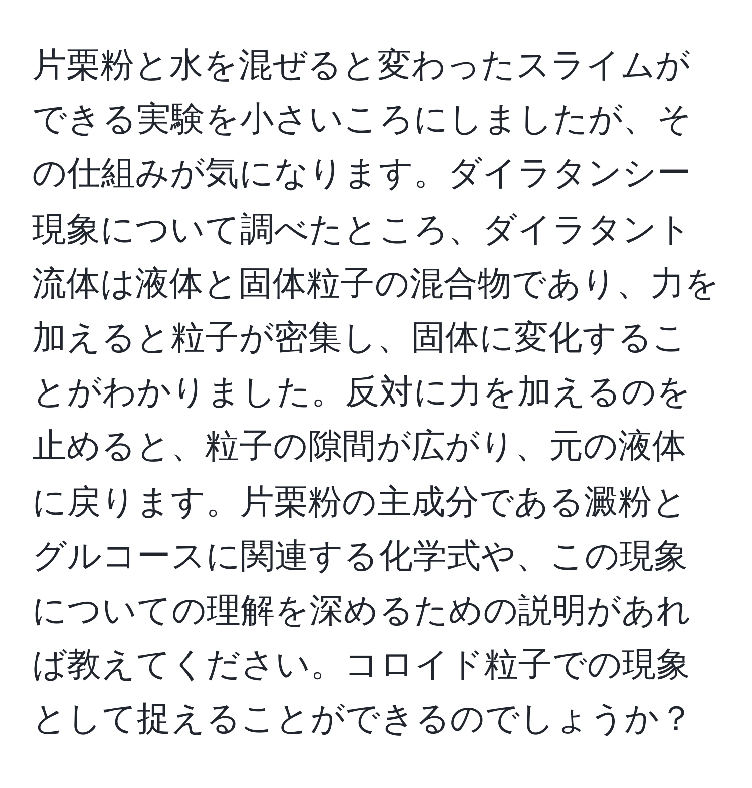 片栗粉と水を混ぜると変わったスライムができる実験を小さいころにしましたが、その仕組みが気になります。ダイラタンシー現象について調べたところ、ダイラタント流体は液体と固体粒子の混合物であり、力を加えると粒子が密集し、固体に変化することがわかりました。反対に力を加えるのを止めると、粒子の隙間が広がり、元の液体に戻ります。片栗粉の主成分である澱粉とグルコースに関連する化学式や、この現象についての理解を深めるための説明があれば教えてください。コロイド粒子での現象として捉えることができるのでしょうか？