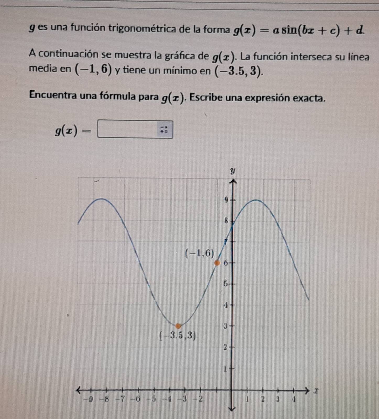 es una función trigonométrica de la forma g(x)=asin (bx+c)+d.
A continuación se muestra la gráfica de g(x). La función interseca su línea
media en (-1,6) y tiene un mínimo en (-3.5,3).
Encuentra una fórmula para g(x). Escribe una expresión exacta.
g(x)=□