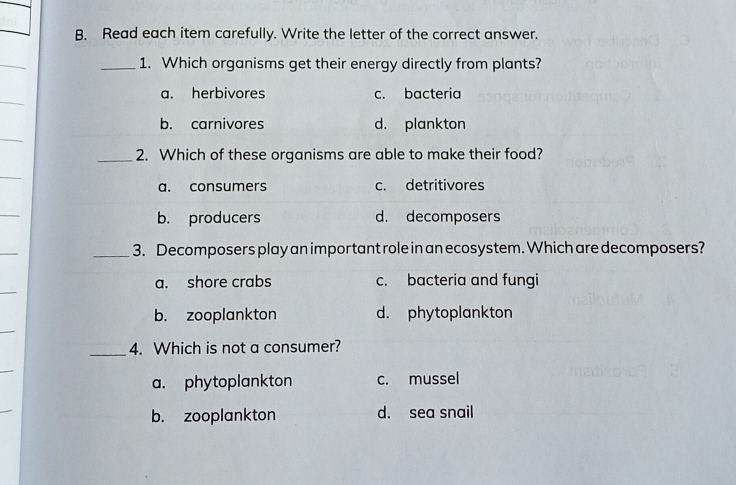 Read each item carefully. Write the letter of the correct answer.
_1. Which organisms get their energy directly from plants?
a. herbivores c. bacteria
b. carnivores d. plankton
_2. Which of these organisms are able to make their food?
a. consumers c. detritivores
_
b. producers d. decomposers
_
_3. Decomposers play an impor tant role in an ecosystem. Which are decomposers?
_
a. shore crabs c. bacteria and fungi
b. zooplankton d. phytoplankton
_4. Which is not a consumer?
a. phytoplankton c. mussel
b. zooplankton d. sea snail