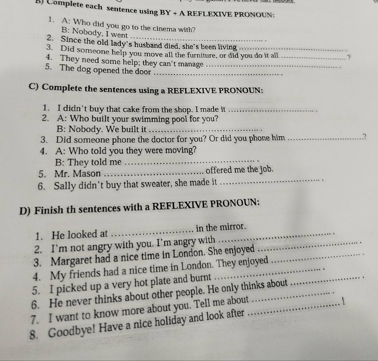 ad ressons. 
B) Complete each sentence using BY+A REFLEXIVE PRONOUN: 
1. A: Who did you go to the cinema with? 
B: Nobody, I went 
2. Since the old lady's husband died, she's been living 
3. Did someone help you move all the furniture, or did you do it all_ 
? 
4. They need some help; they can't manage 
5. The dog opened the door__ 
C) Complete the sentences using a REFLEXIVE PRONOUN: 
1. I didn't buy that cake from the shop. I made it_ 
2. A: Who built your swimming pool for you? 
B: Nobody. We built it_ 
3. Did someone phone the doctor for you? Or did you phone him_ 
2 
4. A: Who told you they were moving? 
B: They told me_ 
5. Mr. Mason _offered me the job. 
6. Sally didn't buy that sweater, she made it 
_ 
D) Finish th sentences with a REFLEXIVE PRONOUN: 
1. He looked at _in the mirror. 
2. I'm not angry with you. I'm angry with_ 
3. Margaret had a nice time in London. She enjoyed_ 
4. My friends had a nice time in London. They enjoyed_ 
5. I picked up a very hot plate and burnt 
6. He never thinks about other people. He only thinks about 
7. I want to know more about you. Tell me about_ 
 
8. Goodbye! Have a nice holiday and look after