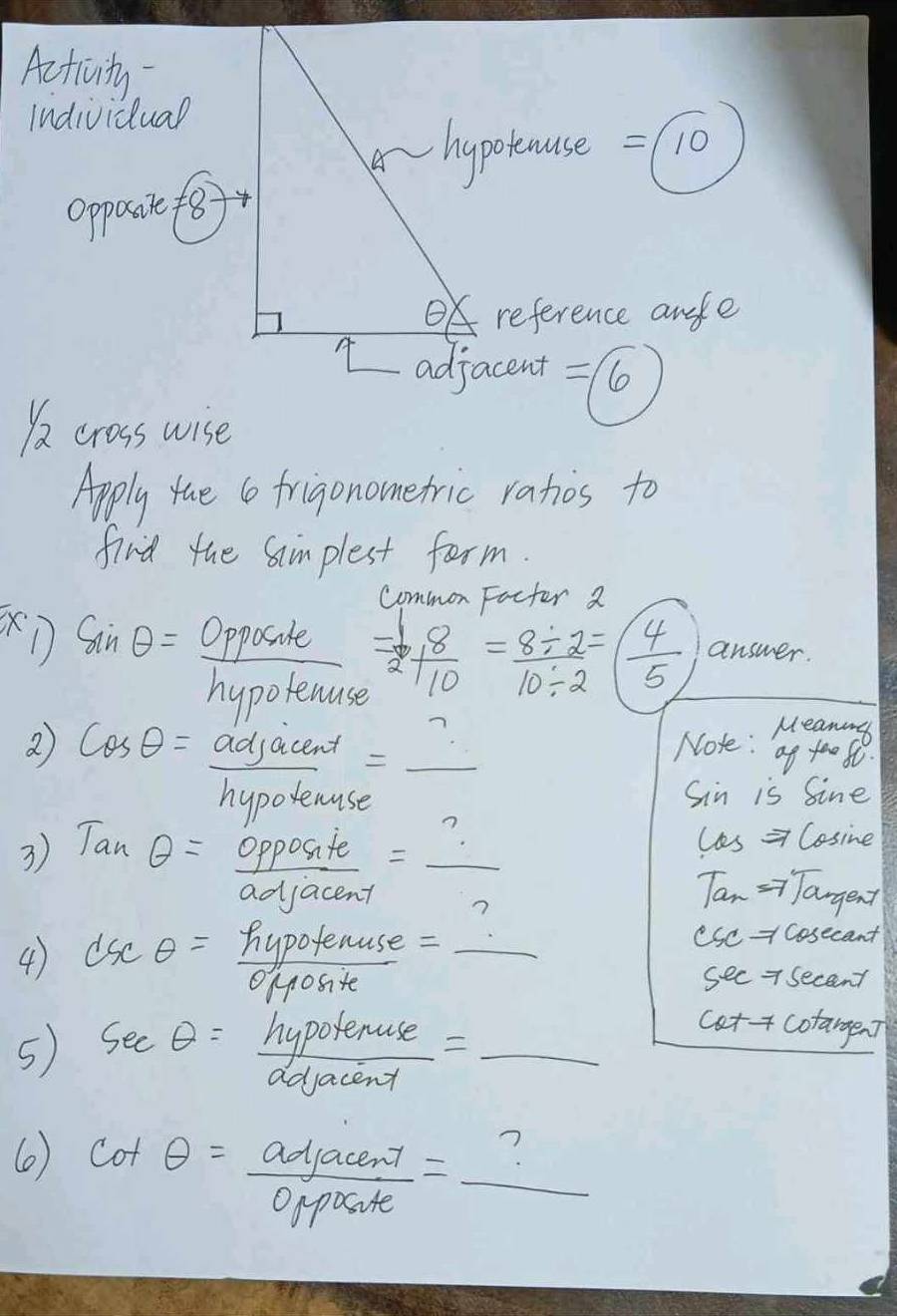 Acticvity 
Individual 
hypotause = 10
Opposie f8) 
OK reference anele 
I adjacent =16
)a cross wise 
Apply tae (o frigonometric rahos to 
find the Samplest form. 
common Facter 2 
sile
sin θ = _ CPPO ute  (-1)/2 + 8/10 = (8/ 2)/10/ 2 =( 4/5  answer. 
hunotenten yporthuse 
2 cos θ = adjacend/hypotenuse = _  _ 
Noke: Ha 
Sin is Sine
les => Cosine 
3) Tanθ = opposite/adjacent =frac ? Tan =yJangent 
4) as SC θ =  hypotenuss/0  e (sc cosecant 
1yosite 
see 7 secant
catf cotargen] 
5) sec θ = hypotenuse/adjacend = _ x=frac 2/2(-frac 2^-10
() cot θ = adjacent/opposite = _ 
7 
_ 