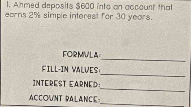 Ahmed deposits $600 into an account that 
earns 2% simple interest for 30 years. 
_ 
FORMULA： 
_ 
FILL-IN VALVES: 
_ 
INTEREST EARNED: 
_ 
ACCOUNT BALANCE: