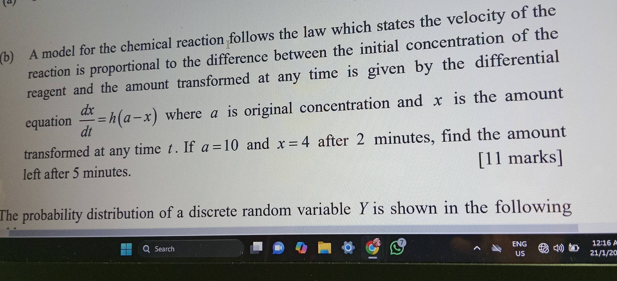 A model for the chemical reaction follows the law which states the velocity of the 
reaction is proportional to the difference between the initial concentration of the 
reagent and the amount transformed at any time is given by the differential 
equation  dx/dt =h(a-x) where α is original concentration and x is the amount 
transformed at any time t. If a=10 and x=4 after 2 minutes, find the amount 
left after 5 minutes. [11 marks] 
The probability distribution of a discrete random variable Yis shown in the following 
12:16 A 
Search 
21/1/20