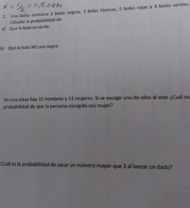 Una bolsa contiene 2 bolas negras, 3 bolas blancas, 5 bolas rojas y 4 bolas verdes. 
Calcular la probabilidad de: 
a) Que la bola se verde: 
b) Que la bola NO sea negra: 
En una clase hay 15 hombres y 11 mujeres. Si se escoge uno de ellos al azar ¿Cuál es 
probabilidad de que la persona escogida sea mujer? 
¿Cuál es la probabilidad de sacar un número mayor que 3 al lanzar un dado?