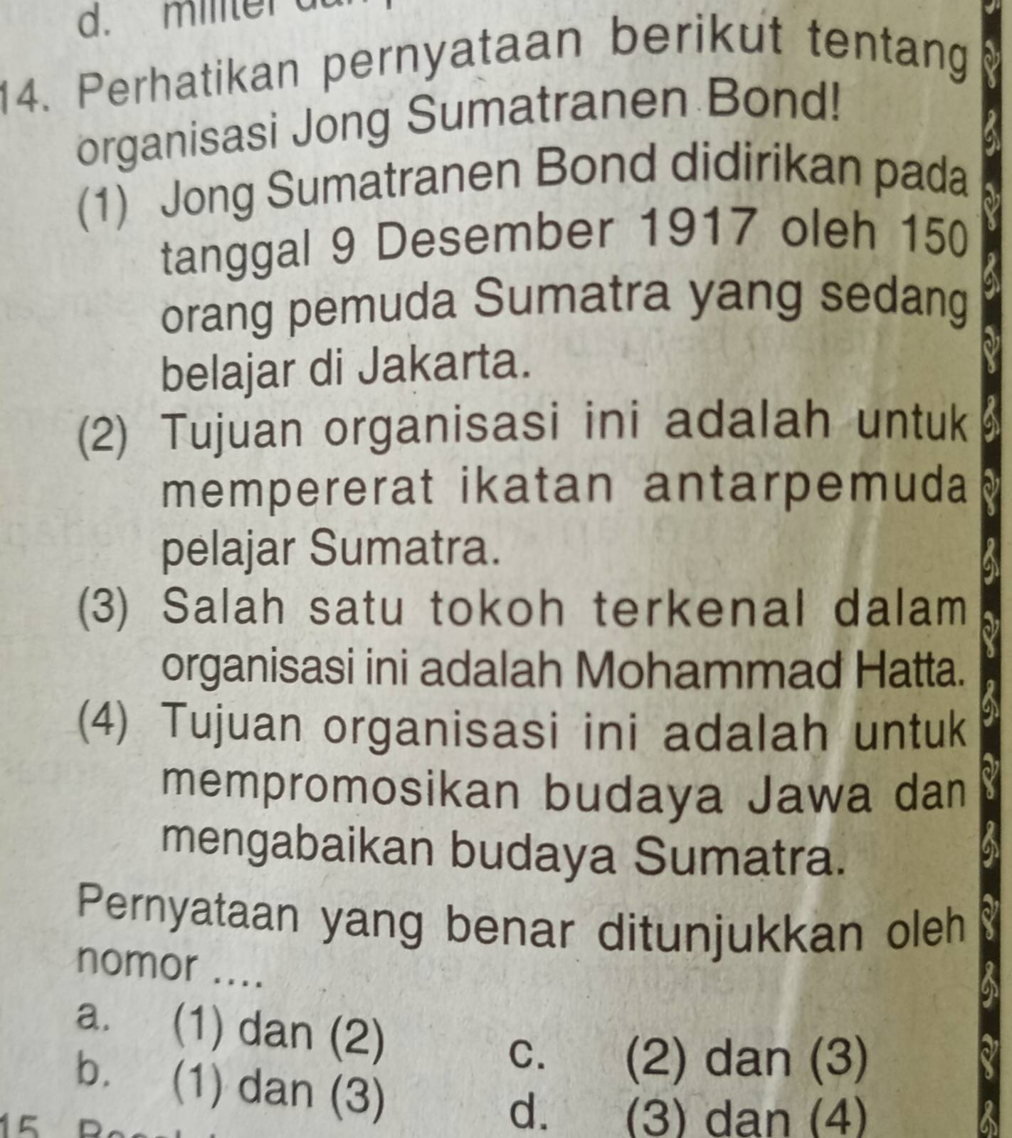 militer a
14. Perhatikan pernyataan berikut tentang
organisasi Jong Sumatranen Bond!
(1) Jong Sumatranen Bond didirikan pada
tanggal 9 Desember 1917 oleh 150
orang pemuda Sumatra yang sedang
belajar di Jakarta.
(2) Tujuan organisasi ini adalah untuk
mempererat ikatan antarpemuda
pelajar Sumatra.
(3) Salah satu tokoh terkenal dalam
organisasi ini adalah Mohammad Hatta.
(4) Tujuan organisasi ini adalah untuk
mempromosikan budaya Jawa dan
mengabaikan budaya Sumatra.
Pernyataan yang benar ditunjukkan oleh
nomor ....
a. (1) dan (2)
C. (2) dan (3)
b. (1) dan (3)
d. (3) dan (4)