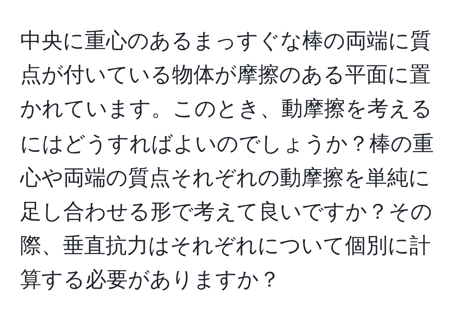 中央に重心のあるまっすぐな棒の両端に質点が付いている物体が摩擦のある平面に置かれています。このとき、動摩擦を考えるにはどうすればよいのでしょうか？棒の重心や両端の質点それぞれの動摩擦を単純に足し合わせる形で考えて良いですか？その際、垂直抗力はそれぞれについて個別に計算する必要がありますか？