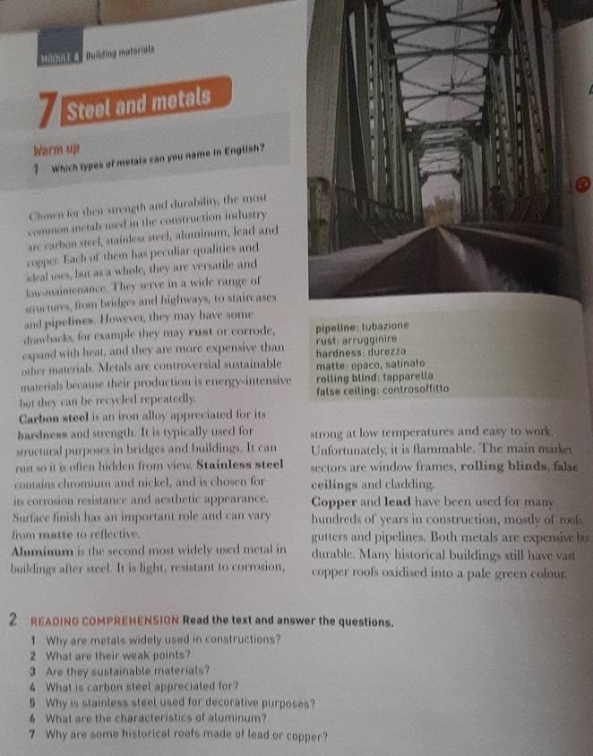 MoGULE4 Duiling matoriat
7 Steel and metals
Warm up
? Which types of metals can you name in English?
Chosen for then strength and durability, the most
common metals used in the construction industry
arc carbon steel, stainless steel, aluminum, lead and
copper. Each of them has peculiar qualities and
ideal uses, but as a whole, they are versatile and
low-maintenance. They serve in a wide range of
stuctures, from bridges and highways, to staircases
and pipelines. However, they may have some
drawbacks, for example they may rust or corrode, 
expand with heat, and they are more expensive than rust arrugginire
hardness: durezza
other materials. Metals are controversial sustainable matte: opaco, satinato
materials because their production is energy-intensive rolling blind: tapparella
but they can be recycled repeatedly. false ceiling: controsoffitto
Carbon steel is an iron alloy appreciated for its
hardness and strength. It is typically used for strong at low temperatures and easy to work.
structural purposes in bridges and buildings. It can Unfortunately, it is flammable. The main marker
rust so it is often hidden from view. Stainless steel sectors are window frames, rolling blinds, false
contains chromium and nickel, and is chosen for ceilings and cladding.
its corrosion resistance and aesthetic appearance. Copper and lead have been used for many
Surface finish has an important role and can vary hundreds of years in construction, mostly of roofs
from matte to reflective. gutters and pipelines. Both metals are expensive bu
Aluminum is the second most widely used metal in durable. Many historical buildings still have vast
buildings after steel. It is light, resistant to corrosion, copper roofs oxidised into a pale green colour
2 READING COMPREHENSION Read the text and answer the questions.
1 Why are metals widely used in constructions?
2 What are their weak points?
3 Are they sustainable materials?
4 What is carbon steel appreciated for?
5 Why is stainless steel used for decorative purposes?
6 What are the characteristics of aluminum?
7 Why are some historical roofs made of lead or copper?