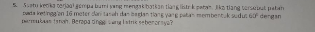 Suatu ketika terjadi gempa bumi yang mengakibatkan tiang listrik patah. Jika tiang tersebut patah 
pada ketinggian 16 meter dari tanah dan bagian tiang yang patah membentuk sudut 60° dengan 
permukaan tanah. Berapa tinggi tiang listrik sebenarnya?