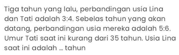 Tiga tahun yang lalu, perbandingan usia Lina 
dan Tati adalah 3:4. Sebelas tahun yang akan 
datang, perbandingan usia mereka adalah 5:6. 
Umur Tati saat ini kurang dari 35 tahun. Usia Lina 
saat ini adalah ... tahun