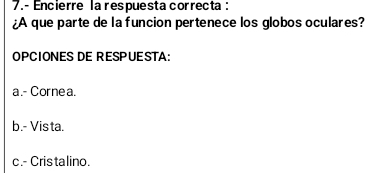 Encierre la respuesta correcta :
¿A que parte de la funcion pertenece los globos oculares?
OPCIONES DE RESPUESTA:
a.- Cornea.
b.- Vis ta.
c.- Cris talino.