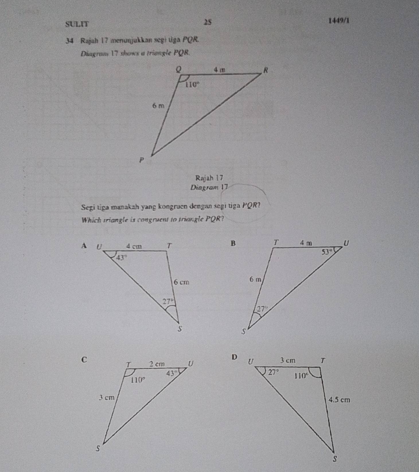 SULIT
25 1449/1
34 Rajah 17 menunjukkan segi tiga PQR.
Diagram 17 shows a triangle PQR.
Rajah 17
Diagram 17
Segi tiga manakah yang kongruen dengan segi tiga PQR?
Which triangle is congruent to triangle PQR?
 
C