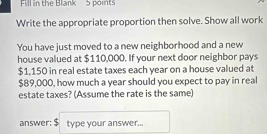 Fill in the Blank 5 points 
Write the appropriate proportion then solve. Show all work 
You have just moved to a new neighborhood and a new 
house valued at $110,000. If your next door neighbor pays
$1,150 in real estate taxes each year on a house valued at
$89,000, how much a year should you expect to pay in real 
estate taxes? (Assume the rate is the same) 
answer: $ type your answer...