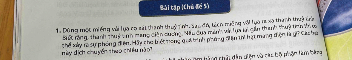 Bài tập (Chủ đề 5) 
to 
1 n 
1. Dùng một miếng vải lụa cọ xát thanh thuỷ tinh. Sau đó, tách miếng vải lụa ra xa thanh thuỷ tinh. 
Biết rằng, thanh thuỷ tinh mang điện dương. Nếu đưa mảnh vải lụa lại gần thanh thuỷ tinh thì có 
thể xảy ra sự phóng điện. Hãy cho biết trong quá trình phóng điện thì hạt mang điện là gì? Các hạt 
này dịch chuyển theo chiều nào? 
lân làm hằng chất dẫn điện và các bộ phận làm bằng