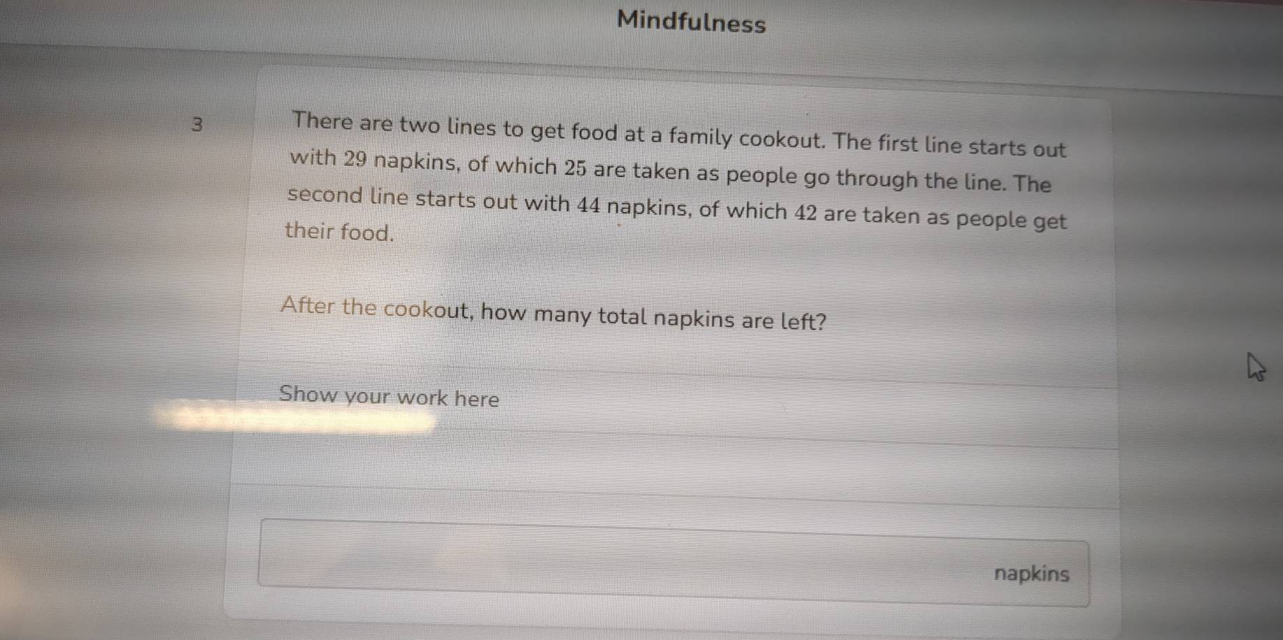 Mindfulness 
3 
There are two lines to get food at a family cookout. The first line starts out 
with 29 napkins, of which 25 are taken as people go through the line. The 
second line starts out with 44 napkins, of which 42 are taken as people get 
their food. 
After the cookout, how many total napkins are left? 
Show your work here 
napkins