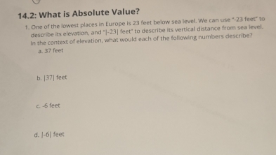 14.2: What is Absolute Value?
1. One of the lowest places in Europe is 23 feet below sea level. We can use '' -23 feet '' to
describe its elevation, and '| -23| feet ' to describe its vertical distance from sea level.
In the context of elevation, what would each of the following numbers describe?
a. 37 feet
b. |37| feet
c. -6 feet
d. |-6 | feet