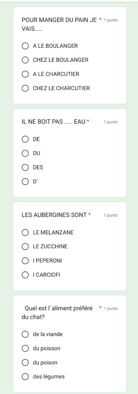 POUR MANGER DU PAIN JE * 1 punto
VAIS.....
A LE BOULANGER
CHEZ LE BOULANGER
A LE CHARCUTIER
CHEZ LE CHARCUTIER
IL NE BOIT PAS ..... EAU * 1 punto
DE
DU
DES
D' 
LES AUBERGINES SONT * 1 punto
LE MELANZANE
LE ZUCCHINE
I PEPERONI
I CARCIOFI
Quel est l´aliment préféré 1 punto
du chat?
de la viande
du poisson
du poison
des légumes