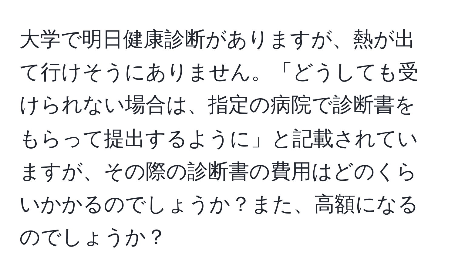 大学で明日健康診断がありますが、熱が出て行けそうにありません。「どうしても受けられない場合は、指定の病院で診断書をもらって提出するように」と記載されていますが、その際の診断書の費用はどのくらいかかるのでしょうか？また、高額になるのでしょうか？