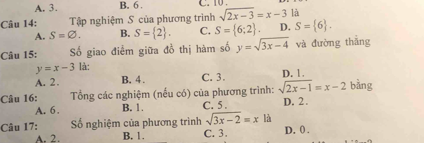 A. 3. B. 6. C. 10.
Câu 14: Tập nghiệm S của phương trình sqrt(2x-3)=x-3 là
A. S=varnothing. B. S= 2. C. S= 6;2. D. S= 6. 
Câu 15: Số giao điểm giữa đồ thị hàm số y=sqrt(3x-4) và đường thǎng
y=x-3 là:
A. 2. B. 4. C. 3. D. 1.
Câu 16: Tổng các nghiệm (nếu có) của phương trình: sqrt(2x-1)=x-2 bǎng
A. 6. B. 1. C. 5. D. 2.
Câu 17: ố nghiệm của phương trình sqrt(3x-2)=xla
A. 2. B. 1. C. 3. D. 0.