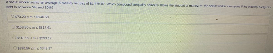 A social worker earns an average bi-weekly net pay of $1,465.87. Which compound inequality correctly shows the amount of money, m, the social worker can spend if the monthly budget for
debt is between 5% and 10%?
$73.29≤ m≤ $146.59
$158.80≤ m≤ $317.61
$146.59≤ m≤ $293.17
$190.56≤ m≤ $349.37