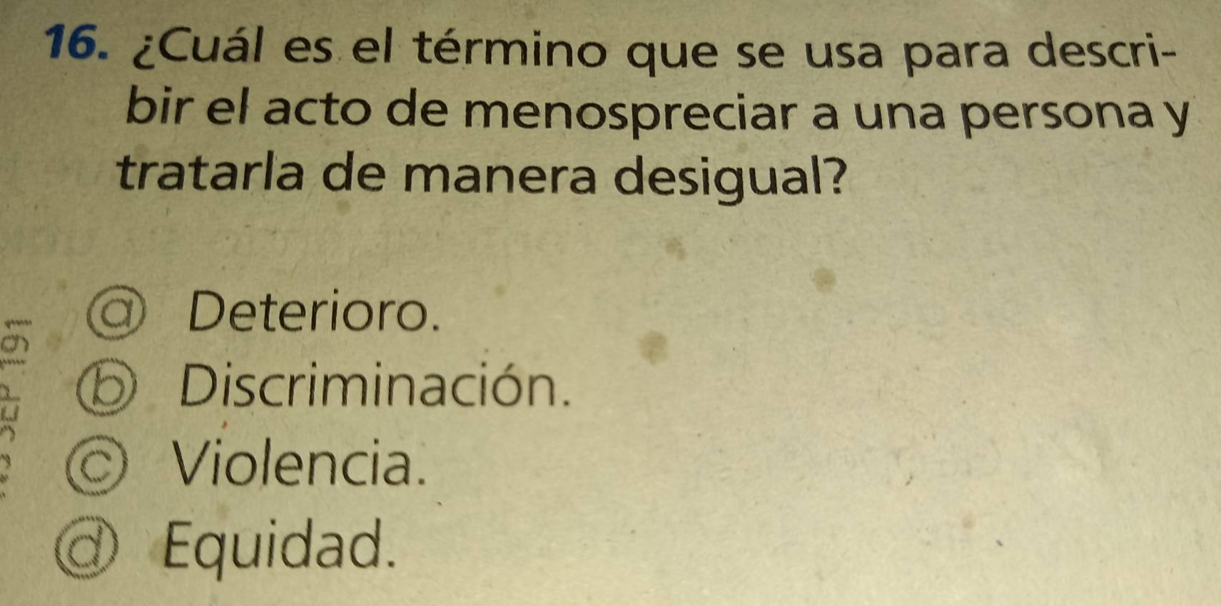 ¿Cuál es el término que se usa para descri-
bir el acto de menospreciar a una persona y
tratarla de manera desigual?
@ Deterioro.
a
Discriminación.

Violencia.
d Equidad.