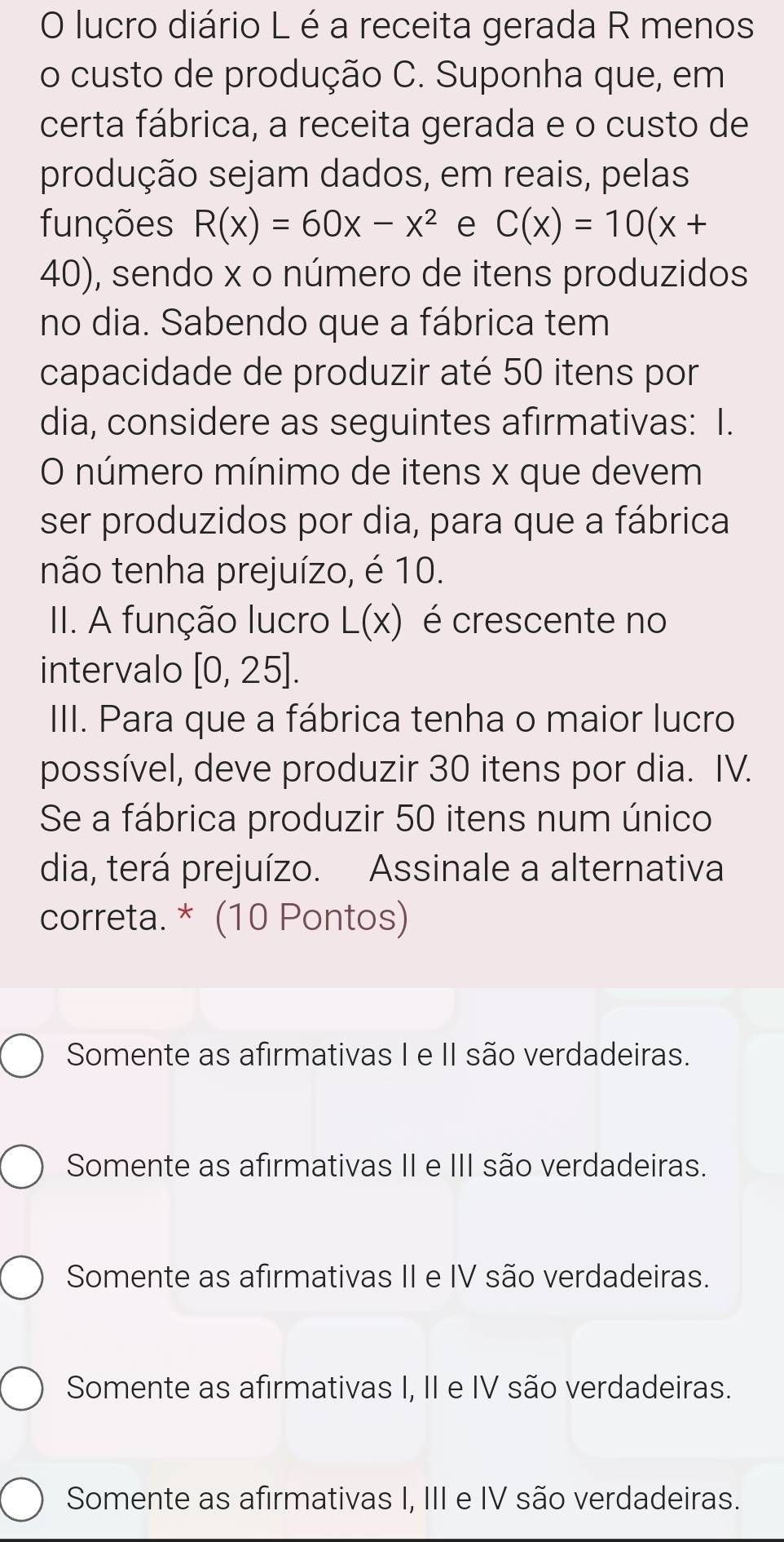 lucro diário L é a receita gerada R menos
o custo de produção C. Suponha que, em
certa fábrica, a receita gerada e o custo de
produção sejam dados, em reais, pelas
funções R(x)=60x-x^2 e C(x)=10(x+
40), sendo x o número de itens produzidos
no dia. Sabendo que a fábrica tem
capacidade de produzir até 50 itens por
dia, considere as seguintes afirmativas: I.
O número mínimo de itens x que devem
ser produzidos por dia, para que a fábrica
não tenha prejuízo, é 10.
II. A função lucro L(x) é crescente no
intervalo [0,25]. 
III. Para que a fábrica tenha o maior lucro
possível, deve produzir 30 itens por dia. IV.
Se a fábrica produzir 50 itens num único
dia, terá prejuízo. Assinale a alternativa
correta. * (10 Pontos)
Somente as afirmativas I e II são verdadeiras.
Somente as afirmativas II e III são verdadeiras.
Somente as afirmativas II e IV são verdadeiras.
Somente as afirmativas I, II e IV são verdadeiras.
Somente as afirmativas I, III e IV são verdadeiras.