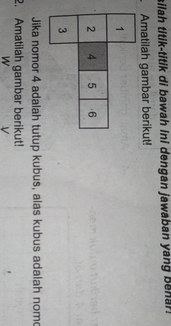 silah titik-titik di bawah ini dengan jawaban yang benar. 
Amatilah gambar berikut! 
Jika nomor 4 adalah tutup kubus, alas kubus adalah nomo 
2. Amatilah gambar berikut! 
W 
V