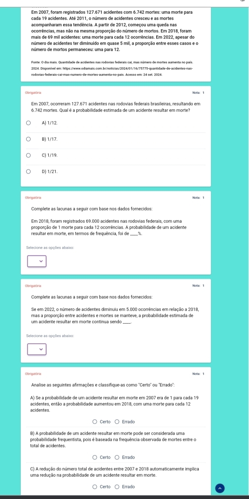 Em 2007, foram registrados 127.671 acidentes com 6.742 mortes: uma morte para
cada 19 acidentes. Até 2011, o número de acidentes cresceu e as mortes
acompanharam essa tendência. A partir de 2012, começou uma queda nas
ocorrências, mas não na mesma proporção do número de mortos. Em 2018, foram
mais de 69 mil acidentes: uma morte para cada 12 ocorrências. Em 2022, apesar do
número de acidentes ter diminuído em quase 5 mil, a proporção entre esses casos e o
número de mortos permaneceu: uma para 12.
2024. Dispon/vell em: https:/www.odiamals.com.br/noticlas/2024/01/16/75775-quantidade-de-acidentes-nas-
rodovias-federais-cai-mas-numero-de-mortes-aumenta-no-pais. Acesso em: 24 set. 2024
O beigatória Nota: 1
Em 2007, ocorreram 127.671 acidentes nas rodovias federais brasileiras, resultando em
6,742 mortes. Qual é a probabilidade estimada de um acidente resultar em morte?
A) 1/12.
B) 1/17.
C) 1/19.
D) 1/21.
O be igatória Nota: 1
Complete as lacunas a seguir com base nos dados fornecidos:
Em 2018, foram registrados 69.000 acidentes nas rodovias federais, com uma
proporção de 1 morte para cada 12 ocorrências. A probabilidade de um acidente
resultar em morte, em termos de frequência, foi de %.
Selecione as opções abaixo
O beigat óe la
Complete as lacunas a seguir com base nos dados fornecidos:
Se em 2022, o número de acidentes diminuiu em 5.000 ocorrências em relação a 2018,
mas a proporção entre acidentes e mortes se manteve, a probabilidade estimada de
um acidente resultar em morte continua sendo
Selecione as opções abaixo
O beigatórla Nota: 1
Analise as seguintes afirmações e classifique-as como "Certo" ou "Errado"
A) Se a probabilidade de um acidente resultar em morte em 2007 era de 1 para cada 19
acidentes, então a probabilidade aumentou em 2018, com uma morte para cada 12
acidentes
Certo Errado
B) A probabilidade de um acidente resultar em morte pode ser considerada uma
probabilidade frequentista, pois é baseada na frequência observada de mortes entre o
Certo Errado
C) A redução do número total de acidentes entre 2007 e 2018 automaticamente implica
uma redução na probabilidade de um acidente resultar em morte
Certo Errado