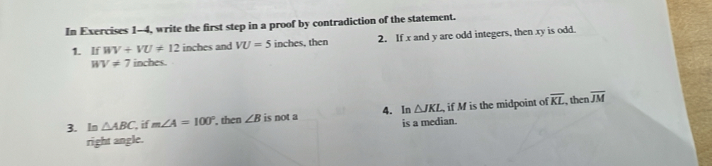 In Exercises 1-4, write the first step in a proof by contradiction of the statement. 
1. If WV+VU!= 12 inches and VU=5 inches, then 2. If x and y are odd integers, then xy is odd.
WV!= 7 inches. 
3. In △ ABC if m∠ A=100° then ∠ B is not a 4. In △ JKL , if M is the midpoint of overline KL , then overline JM
right angle. is a median.