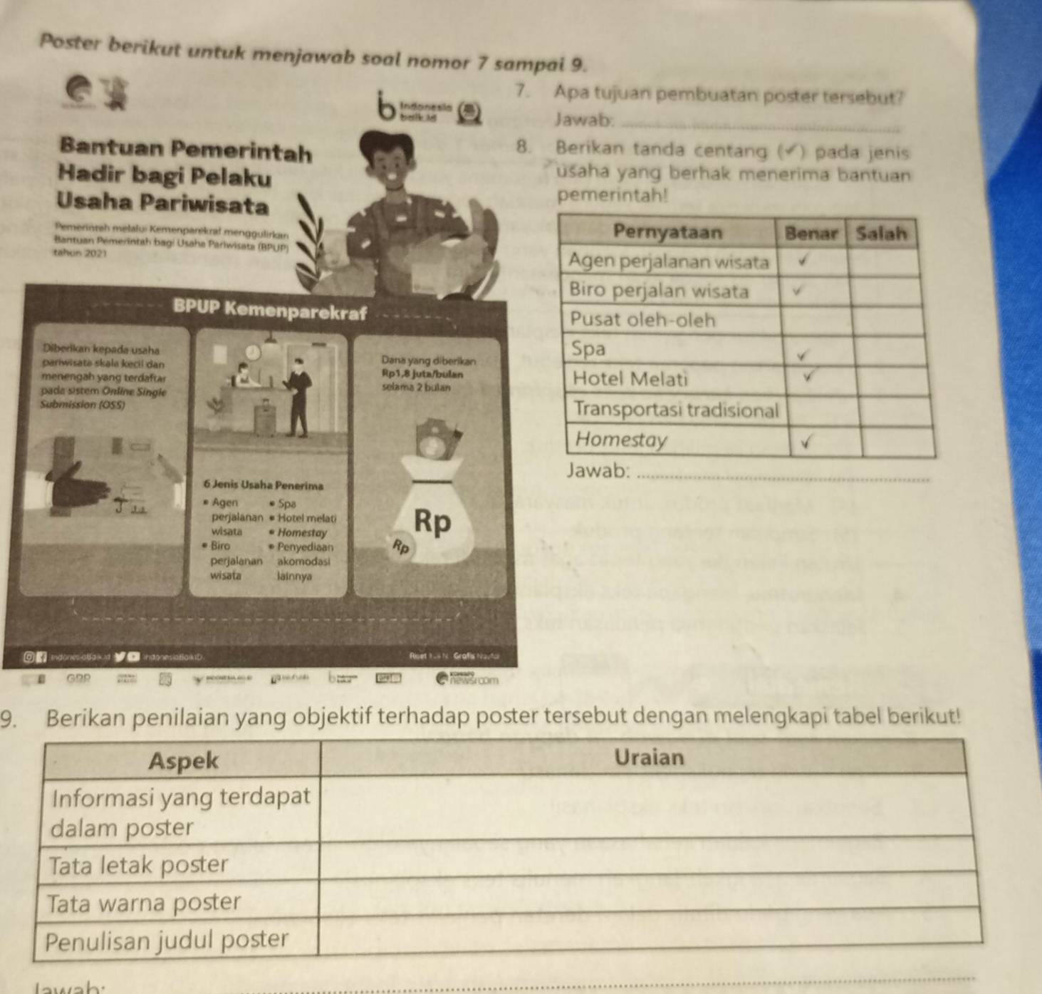 Poster berikut untuk menjawab soal nomor 7 sampai 9. 
7. Apa tujuan pembuatan poster tersebut? 
b Indonesla 
Jawab._ 
Bantuan Pemerintah 
8. Berikan tanda centang ( ) pada jenis 
Hadir bagi Pelaku 
usaha yang berhak menerima bantuan 
Usaha Pariwisata pemerintah! 
Pemerinteh melaluí Kemenparikral menggulirkan 
Bantuan Pémerintah bagi Usaha Pariwisata (BPUP) 
tahun 2021 
BPUP Kemenparekraf 
Diberikan kepada usaha Dana yang diberikan 
pariwisate skala kecil dan Rp1, 8 juta/bulan 
menengah yang terdaftar selama 2 bulan 
pada sistem Online Single 
Submission (OSS) 
6 Jenis Usaha Penerima 
* Agen * Spa 
perjalanan # Hotel melati 
wisata * Homestay 
Rp 
Biro * Penyediaan Rp 
perjalanan akomodasi 
wisata lainnya 
Indones atlaixd indonesiatlarD Riset 1 -4 N Grafis Nautal 
ε 
om 
9. Berikan penilaian yang objektif terhadap poster tersebut dengan melengkapi tabel berikut!