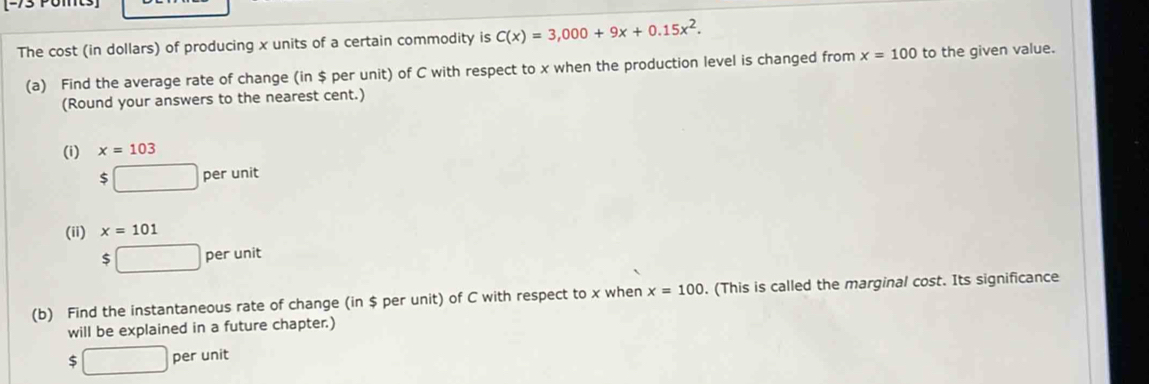 The cost (in dollars) of producing x units of a certain commodity is C(x)=3,000+9x+0.15x^2. 
(a) Find the average rate of change (in $ per unit) of C with respect to x when the production level is changed from x=100 to the given value. 
(Round your answers to the nearest cent.) 
(i) x=103
$□ perunit
(ii) x=101
$□ perunit
(b) Find the instantaneous rate of change (in $ per unit) of C with respect to x when x=100. (This is called the marginal cost. Its significance 
will be explained in a future chapter.)
$□ peruni