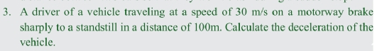 A driver of a vehicle traveling at a speed of 30 m/s on a motorway brake 
sharply to a standstill in a distance of 100m. Calculate the deceleration of the 
vehicle.