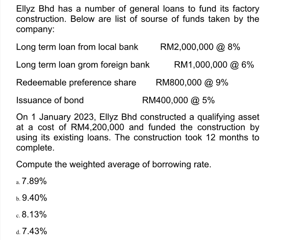 Ellyz Bhd has a number of general loans to fund its factory
construction. Below are list of sourse of funds taken by the
company:
Long term loan from local bank RM2,000,000 @ 8%
Long term loan grom foreign bank RM1,000,000 @ 6%
Redeemable preference share RM800,000 @ 9%
Issuance of bond RM400,000 @ 5%
On 1 January 2023, Ellyz Bhd constructed a qualifying asset
at a cost of RM4,200,000 and funded the construction by
using its existing loans. The construction took 12 months to
complete.
Compute the weighted average of borrowing rate.
a. 7.89%
ь. 9.40%
c. 8.13%
d. 7.43%