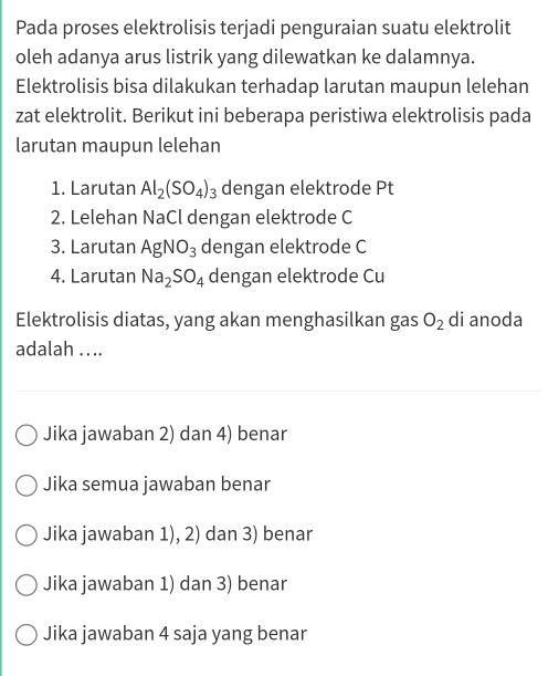 Pada proses elektrolisis terjadi penguraian suatu elektrolit
oleh adanya arus listrik yang dilewatkan ke dalamnya.
Elektrolisis bisa dilakukan terhadap larutan maupun lelehan
zat elektrolit. Berikut ini beberapa peristiwa elektrolisis pada
larutan maupun lelehan
1. Larutan Al_2(SO_4)_3 dengan elektrode Pt
2. Lelehan NaCl dengan elektrode C
3. Larutan AgNO_3 dengan elektrode C
4. Larutan Na_2SO_4 dengan elektrode Cu
Elektrolisis diatas, yang akan menghasilkan gas O_2 di anoda
adalah .. ..
Jika jawaban 2) dan 4) benar
Jika semua jawaban benar
Jika jawaban 1), 2) dan 3) benar
Jika jawaban 1) dan 3) benar
Jika jawaban 4 saja yang benar