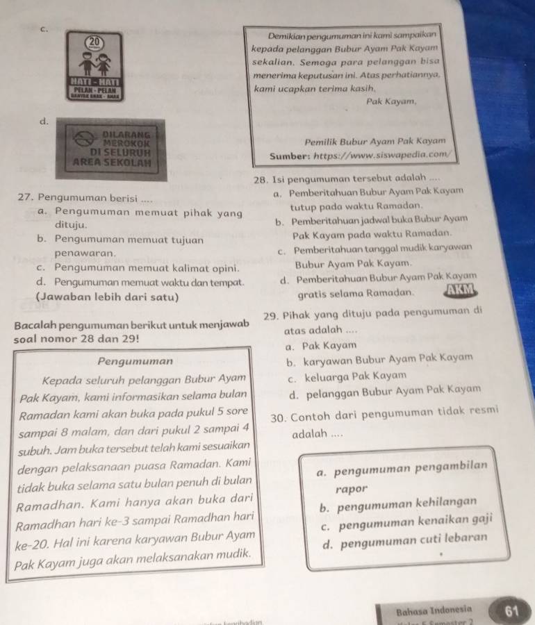 Demikian pengumuman ini kami sampaikan
kepada pelanggan Bubur Ayam Pak Kayam
sekalian. Semoga para pelanggan bisa
menerima keputusan ini. Atas perhatiannya.
kami ucapkan terima kasih.
Pak Kayam,
d.
DILARANG
MEROKOK Pemilik Bubur Ayam Pak Kayam
DI SELURUH
AREA SEKOLAH Sumber: https://www.siswapedia.com/
28. Isi pengumuman tersebut adalah ....
27. Pengumuman berisi .... a. Pemberitahuan Bubur Ayam Pak Kayam
a. Pengumuman memuat pihak yang tutup pada waktu Ramadan.
dituju. b. Pemberitahuan jadwal buka Bubur Ayam
b. Pengumuman memuat tujuan Pak Kayam pada waktu Ramadan.
penawaran. c. Pemberitahuan tanggal mudik karyawan
c. Pengumuman memuat kalimat opini. Bubur Ayam Pak Kayam.
d. Pengumuman memuat waktu dan tempat d. Pemberitahuan Bubur Ayam Pak Kayam
(Jawaban lebih dari satu) gratis selama Ramadan. AKM
Bacalah pengumuman berikut untuk menjawab 29. Pihak yang dituju pada pengumuman di
soal nomor 28 dan 29! atas adalah ....
a. Pak Kayam
Pengumuman b. karyawan Bubur Ayam Pak Kayam
Kepada seluruh pelanggan Bubur Ayam c. keluarga Pak Kayam
Pak Kayam, kami informasikan selama bulan d. pelanggan Bubur Ayam Pak Kayam
Ramadan kami akan buka pada pukul 5 sore 30. Contoh dari pengumuman tidak resmi
sampai 8 malam, dan dari pukul 2 sampai 4 adalah ....
subuh. Jam buka tersebut telah kami sesuaikan
dengan pelaksanaan puasa Ramadan. Kami
tidak buka selama satu bulan penuh di bulan a. pengumuman pengambilan
Ramadhan. Kami hanya akan buka dari rapor
Ramadhan hari ke-3 sampai Ramadhan hari b. pengumuman kehilangan
ke-20. Hal ini karena karyawan Bubur Ayam c. pengumuman kenaikan gaji
Pak Kayam juga akan melaksanakan mudik. d. pengumuman cuti lebaran
Bahasa Indonesia 61