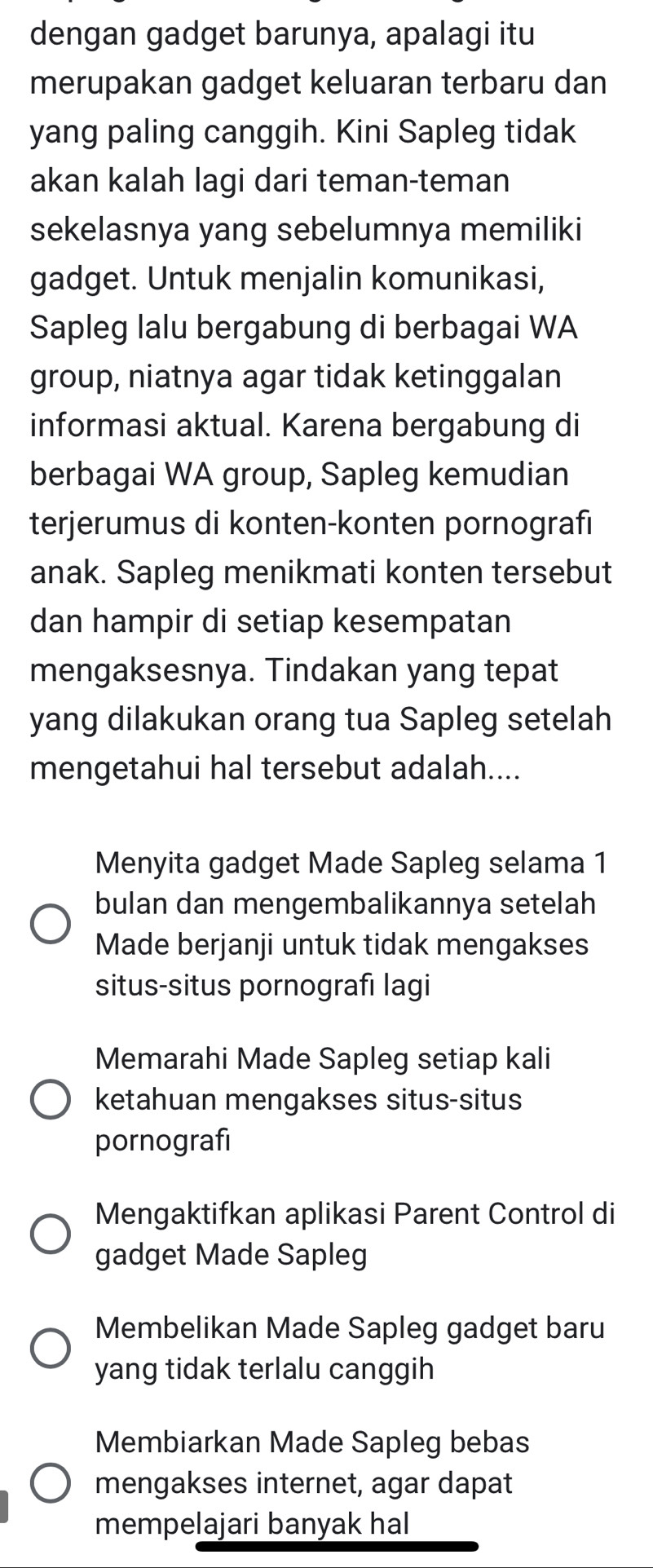 dengan gadget barunya, apalagi itu
merupakan gadget keluaran terbaru dan
yang paling canggih. Kini Sapleg tidak
akan kalah lagi dari teman-teman
sekelasnya yang sebelumnya memiliki
gadget. Untuk menjalin komunikasi,
Sapleg lalu bergabung di berbagai WA
group, niatnya agar tidak ketinggalan
informasi aktual. Karena bergabung di
berbagai WA group, Sapleg kemudian
terjerumus di konten-konten pornografi
anak. Sapleg menikmati konten tersebut
dan hampir di setiap kesempatan
mengaksesnya. Tindakan yang tepat
yang dilakukan orang tua Sapleg setelah
mengetahui hal tersebut adalah....
Menyita gadget Made Sapleg selama 1
bulan dan mengembalikannya setelah
Made berjanji untuk tidak mengakses
situs-situs pornografı lagi
Memarahi Made Sapleg setiap kali
ketahuan mengakses situs-situs
pornografi
Mengaktifkan aplikasi Parent Control di
gadget Made Sapleg
Membelikan Made Sapleg gadget baru
yang tidak terlalu canggih
Membiarkan Made Sapleg bebas
mengakses internet, agar dapat
mempelajari banyak hal