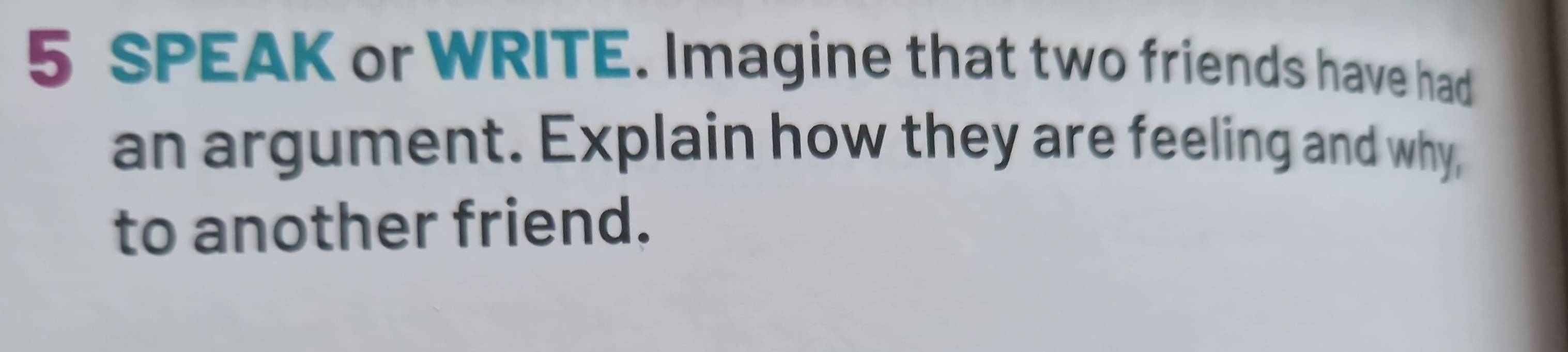 SPEAK or WRITE. Imagine that two friends have had 
an argument. Explain how they are feeling and why, 
to another friend.