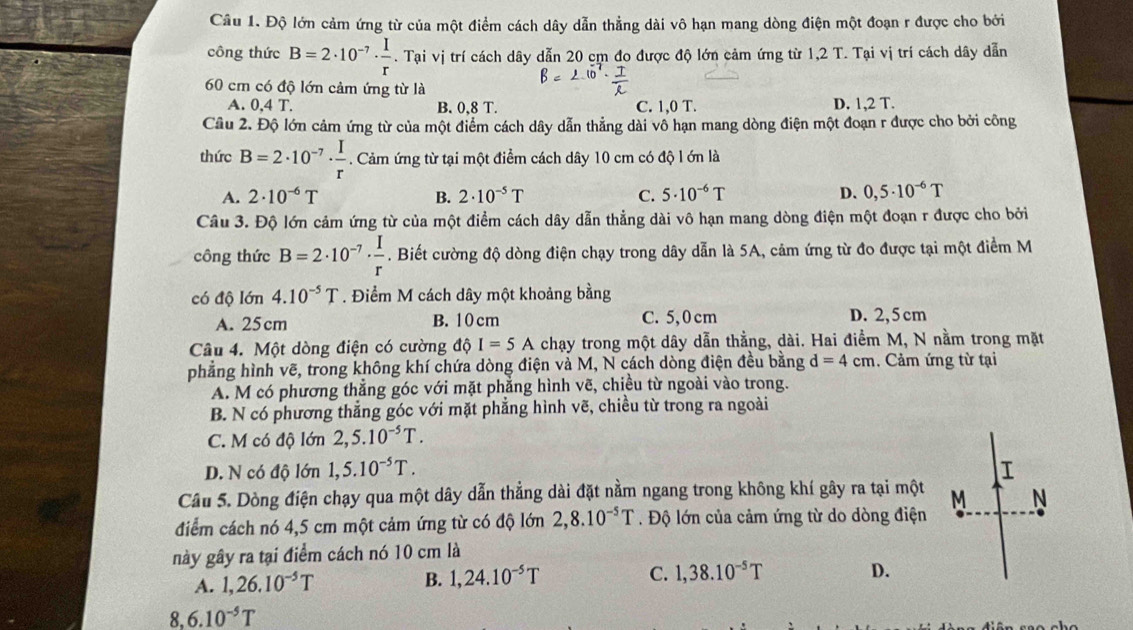 Độ lớn cảm ứng từ của một điểm cách dây dẫn thẳng dài vô hạn mang dòng điện một đoạn r được cho bởi
công thức B=2· 10^(-7)·  I/r .  T Iai|^I| vị trí cách dây dẫn 20 cm đo được độ lớn cảm ứng từ 1,2 T. Tại vị trí cách dây dẫn
60 cm có độ lớn cảm ứng từ là
A. 0,4 T. B. 0.8 T. C. 1,0 T. D. 1,2 T.
Câu 2. Độ lớn cảm ứng từ của một điểm cách dây dẫn thẳng dài vô hạn mang dòng điện một đoạn r được cho bởi công
thức B=2· 10^(-7)·  I/r . Cảm ứng từ tại một điểm cách dây 10 cm có độ l ớn là
A. 2· 10^(-6)T B. 2· 10^(-5)T C. 5· 10^(-6)T D. 0,5· 10^(-6)T
Câu 3. Độ lớn cảm ứng từ của một điểm cách dây dẫn thẳng dài vô hạn mang dòng điện một đoạn r được cho bởi
công thức B=2· 10^(-7)·  I/r . Biết cường độ dòng điện chạy trong dây dẫn là 5A, cảm ứng từ đo được tại một điểm M
có độ lớn 4.10^(-5)T. Điểm M cách dây một khoảng bằng
A. 25cm B. 10 cm C. 5,0 cm D. 2,5 cm
Câu 4. Một dòng điện có cường độ I=5A chạy trong một dây dẫn thẳng, dài. Hai điểm M, N nằm trong mặt
phẳng hình vẽ, trong không khí chứa dòng điện và M, N cách dòng điện đều bằng d=4cm. Cảm ứng từ tại
A. M có phương thẳng góc với mặt phẳng hình vẽ, chiều từ ngoài vào trong.
B. N có phương thẳng góc với mặt phẳng hình vẽ, chiều từ trong ra ngoài
C. M có độ lớn 2,5.10^(-5)T.
D. N có độ lớn 1,5.10^(-5)T. I
Câu 5. Dòng điện chạy qua một dây dẫn thẳng dài đặt nằm ngang trong không khí gây ra tại một M N
điểm cách nó 4,5 cm một cảm ứng từ có độ lớn 2,8.10^(-5)T. Độ lớn của cảm ứng từ do dòng điện
này gây ra tại điểm cách nó 10 cm là
A. 1,26.10^(-5)T
B. 1,24.10^(-5)T C. 1,38.10^(-5)T D.
8. 6.10^(-5)T