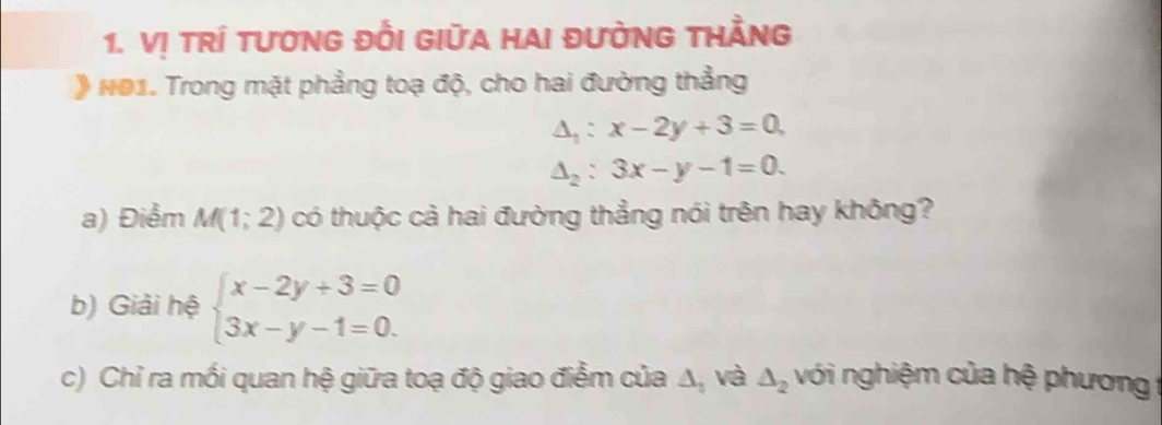 Vị tRÍ tươnG đỒI GIữA HAI đườNG tHẳNg 
* NO1. Trong mặt phẳng toạ độ, cho hai đường thẳng
△ _1:x-2y+3=0
△ _2:3x-y-1=0. 
a) Điểm M(1;2) có thuộc cả hai đường thẳng nói trên hay không? 
b) Giải hệ beginarrayl x-2y+3=0 3x-y-1=0.endarray.
c) Chỉ ra mối quan hệ giữa toạ độ giao điễm của △ _3 và △ _2 với nghiệm của hệ phương